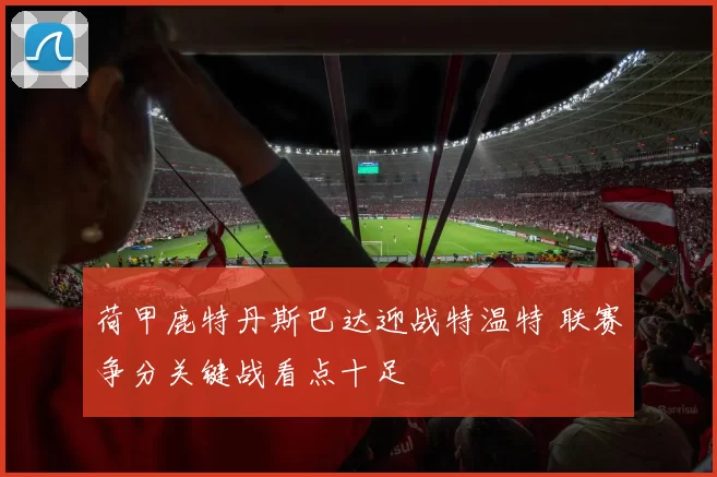 荷甲鹿特丹斯巴达迎战特温特 联赛争分关键战看点十足