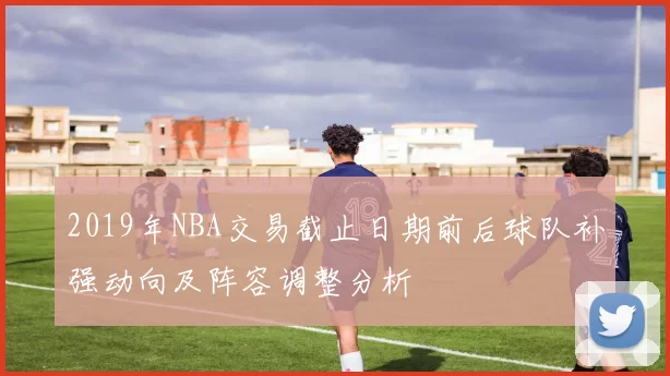2019年NBA交易截止日期前后球队补强动向及阵容调整分析