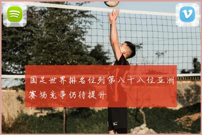 国足世界排名位列第八十八位亚洲赛场竞争仍待提升