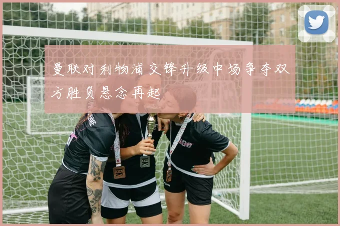曼联对利物浦交锋升级中场争夺双方胜负悬念再起
